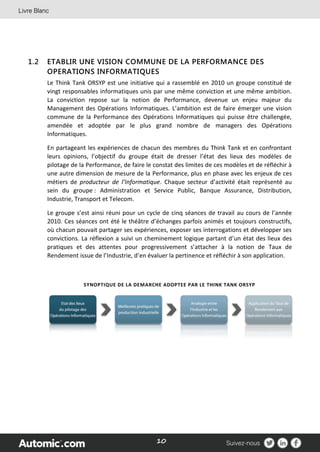 10
1.2 ETABLIR UNE VISION COMMUNE DE LA PERFORMANCE DES
OPERATIONS INFORMATIQUES
Le Think Tank ORSYP est une initiative qui a rassemblé en 2010 un groupe constitué de
vingt responsables informatiques unis par une même conviction et une même ambition.
La conviction repose sur la notion de Performance, devenue un enjeu majeur du
Management des Opérations Informatiques. L’ambition est de faire émerger une vision
commune de la Performance des Opérations Informatiques qui puisse être challengée,
amendée et adoptée par le plus grand nombre de managers des Opérations
Informatiques.
En partageant les expériences de chacun des membres du Think Tank et en confrontant
leurs opinions, l’objectif du groupe était de dresser l’état des lieux des modèles de
pilotage de la Performance, de faire le constat des limites de ces modèles et de réfléchir à
une autre dimension de mesure de la Performance, plus en phase avec les enjeux de ces
métiers de producteur de l’Informatique. Chaque secteur d’activité était représenté au
sein du groupe : Administration et Service Public, Banque Assurance, Distribution,
Industrie, Transport et Telecom.
Le groupe s’est ainsi réuni pour un cycle de cinq séances de travail au cours de l’année
2010. Ces séances ont été le théâtre d’échanges parfois animés et toujours constructifs,
où chacun pouvait partager ses expériences, exposer ses interrogations et développer ses
convictions. La réflexion a suivi un cheminement logique partant d’un état des lieux des
pratiques et des attentes pour progressivement s’attacher à la notion de Taux de
Rendement issue de l’Industrie, d’en évaluer la pertinence et réfléchir à son application.
SYNOPTIQUE DE LA DEMARCHE ADOPTEE PAR LE THINK TANK ORSYP
 