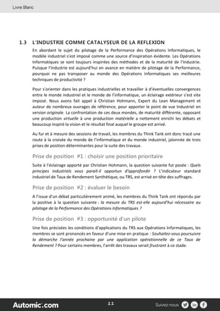 11
1.3 L’INDUSTRIE COMME CATALYSEUR DE LA REFLEXION
En abordant le sujet du pilotage de la Performance des Opérations Informatiques, le
modèle industriel s’est imposé comme une source d’inspiration évidente. Les Opérations
Informatiques se sont toujours inspirées des méthodes et de la maturité de l’Industrie.
Puisque l’Industrie est aujourd’hui en avance en matière de pilotage de la Performance,
pourquoi ne pas transposer au monde des Opérations Informatiques ses meilleures
techniques de productivité ?
Pour s’orienter dans les pratiques industrielles et travailler à d’éventuelles convergences
entre le monde industriel et le monde de l’informatique, un éclairage extérieur s’est vite
imposé. Nous avons fait appel à Christian Hohmann, Expert du Lean Management et
auteur de nombreux ouvrages de référence, pour apporter le point de vue Industriel en
version originale. La confrontation de ces deux mondes, de maturité différente, opposant
une production virtuelle à une production matérielle a nettement enrichi les débats et
beaucoup inspiré la vision et le résultat final auquel le groupe est arrivé.
Au fur et à mesure des sessions de travail, les membres du Think Tank ont donc tracé une
route à la croisée du monde de l’informatique et du monde industriel, jalonnée de trois
prises de position déterminantes pour la suite des travaux.
Prise de position #1 : choisir une position prioritaire
Suite à l’éclairage apporté par Christian Hohmann, la question suivante fut posée : Quels
principes industriels vous parait-il opportun d'approfondir ? L’indicateur standard
industriel de Taux de Rendement Synthétique, ou TRS, est arrivé en tête des suffrages.
Prise de position #2 : évaluer le besoin
A l’issue d’un débat particulièrement animé, les membres du Think Tank ont répondu par
la positive à la question suivante : la mesure du TRS est-elle aujourd’hui nécessaire au
pilotage de la Performance des Opérations Informatiques ?
Prise de position #3 : opportunité d’un pilote
Une fois précisées les conditions d’applications du TRS aux Opérations Informatiques, les
membres se sont prononcés en faveur d’une mise en pratique : Souhaitez-vous poursuivre
la démarche l’année prochaine par une application opérationnelle de ce Taux de
Rendement ? Pour certains membres, l’arrêt des travaux serait frustrant à ce stade.
 