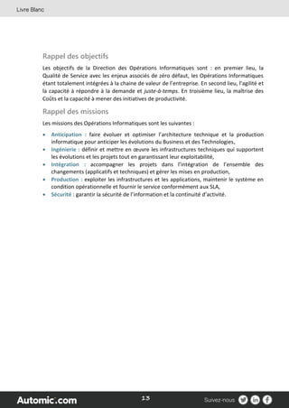 13
Rappel des objectifs
Les objectifs de la Direction des Opérations Informatiques sont : en premier lieu, la
Qualité de Service avec les enjeux associés de zéro défaut, les Opérations Informatiques
étant totalement intégrées à la chaine de valeur de l’entreprise. En second lieu, l’agilité et
la capacité à répondre à la demande et juste-à-temps. En troisième lieu, la maîtrise des
Coûts et la capacité à mener des initiatives de productivité.
Rappel des missions
Les missions des Opérations Informatiques sont les suivantes :
 Anticipation : faire évoluer et optimiser l’architecture technique et la production
informatique pour anticiper les évolutions du Business et des Technologies,
 Ingénierie : définir et mettre en œuvre les infrastructures techniques qui supportent
les évolutions et les projets tout en garantissant leur exploitabilité,
 Intégration : accompagner les projets dans l’intégration de l’ensemble des
changements (applicatifs et techniques) et gérer les mises en production,
 Production : exploiter les infrastructures et les applications, maintenir le système en
condition opérationnelle et fournir le service conformément aux SLA,
 Sécurité : garantir la sécurité de l’information et la continuité d’activité.
 