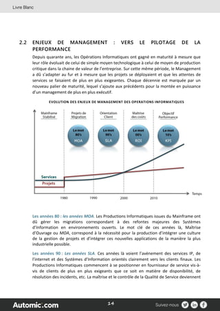 14
2.2 ENJEUX DE MANAGEMENT : VERS LE PILOTAGE DE LA
PERFORMANCE
Depuis quarante ans, les Opérations Informatiques ont gagné en maturité à mesure que
leur rôle évoluait de celui de simple moyen technologique à celui de moyen de production
critique dans la chaine de valeur de l’entreprise. Sur cette même période, le Management
a dû s’adapter au fur et à mesure que les projets se déployaient et que les attentes de
services se faisaient de plus en plus exigeantes. Chaque décennie est marquée par un
nouveau palier de maturité, lequel s’ajoute aux précédents pour la montée en puissance
d’un management de plus en plus exécutif.
EVOLUTION DES ENJEUX DE MANAGEMENT DES OPERATIONS INFORMATIQUES
Les années 80 : les années MOA. Les Productions Informatiques issues du Mainframe ont
dû gérer les migrations correspondant à des refontes majeures des Systèmes
d’Information en environnements ouverts. Le mot clé de ces années là, Maîtrise
d’Ouvrage ou MOA, correspond à la nécessité pour la production d’intégrer une culture
de la gestion de projets et d’intégrer ces nouvelles applications de la manière la plus
industrielle possible.
Les années 90 : Les années SLA. Ces années là voient l’avènement des services IP, de
l’internet et des Systèmes d’Information orientés clairement vers les clients finaux. Les
Productions Informatiques commencent à se positionner en fournisseur de service vis-à-
vis de clients de plus en plus exigeants que ce soit en matière de disponibilité, de
résolution des incidents, etc. La maîtrise et le contrôle de la Qualité de Service deviennent
 