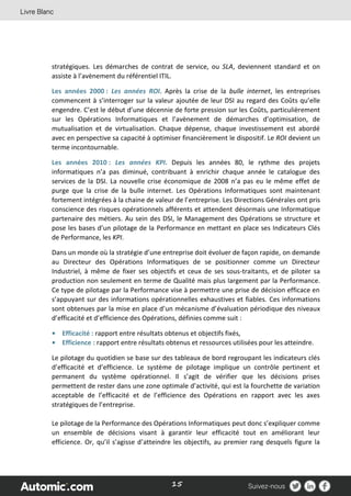 15
stratégiques. Les démarches de contrat de service, ou SLA, deviennent standard et on
assiste à l’avènement du référentiel ITIL.
Les années 2000 : Les années ROI. Après la crise de la bulle internet, les entreprises
commencent à s’interroger sur la valeur ajoutée de leur DSI au regard des Coûts qu’elle
engendre. C’est le début d’une décennie de forte pression sur les Coûts, particulièrement
sur les Opérations Informatiques et l’avènement de démarches d’optimisation, de
mutualisation et de virtualisation. Chaque dépense, chaque investissement est abordé
avec en perspective sa capacité à optimiser financièrement le dispositif. Le ROI devient un
terme incontournable.
Les années 2010 : Les années KPI. Depuis les années 80, le rythme des projets
informatiques n’a pas diminué, contribuant à enrichir chaque année le catalogue des
services de la DSI. La nouvelle crise économique de 2008 n’a pas eu le même effet de
purge que la crise de la bulle internet. Les Opérations Informatiques sont maintenant
fortement intégrées à la chaine de valeur de l’entreprise. Les Directions Générales ont pris
conscience des risques opérationnels afférents et attendent désormais une Informatique
partenaire des métiers. Au sein des DSI, le Management des Opérations se structure et
pose les bases d’un pilotage de la Performance en mettant en place ses Indicateurs Clés
de Performance, les KPI.
Dans un monde où la stratégie d’une entreprise doit évoluer de façon rapide, on demande
au Directeur des Opérations Informatiques de se positionner comme un Directeur
Industriel, à même de fixer ses objectifs et ceux de ses sous-traitants, et de piloter sa
production non seulement en terme de Qualité mais plus largement par la Performance.
Ce type de pilotage par la Performance vise à permettre une prise de décision efficace en
s’appuyant sur des informations opérationnelles exhaustives et fiables. Ces informations
sont obtenues par la mise en place d’un mécanisme d’évaluation périodique des niveaux
d’efficacité et d’efficience des Opérations, définies comme suit :
• Efficacité : rapport entre résultats obtenus et objectifs fixés,
• Efficience : rapport entre résultats obtenus et ressources utilisées pour les atteindre.
Le pilotage du quotidien se base sur des tableaux de bord regroupant les indicateurs clés
d’efficacité et d’efficience. Le système de pilotage implique un contrôle pertinent et
permanent du système opérationnel. Il s’agit de vérifier que les décisions prises
permettent de rester dans une zone optimale d’activité, qui est la fourchette de variation
acceptable de l’efficacité et de l’efficience des Opérations en rapport avec les axes
stratégiques de l’entreprise.
Le pilotage de la Performance des Opérations Informatiques peut donc s’expliquer comme
un ensemble de décisions visant à garantir leur efficacité tout en améliorant leur
efficience. Or, qu’il s’agisse d’atteindre les objectifs, au premier rang desquels figure la
 