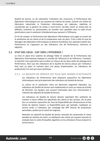 16
Qualité de Service, ou de rationaliser l’utilisation des ressources, la Performance des
Opérations Informatiques est une question de maîtrise du temps. Comme une chaîne de
fabrication industrielle, la Production Informatique est cadencée, répétitive et
caractérisée par sa gestion du temps à court-terme. Qu’elles soient en temps-réel ou
différées, humaines ou automatisées, les activités sont spécifiées dans le cadre d’une
planification visant à améliorer le Rendement pour parvenir à l’Efficience.
En fin de compte, la Performance des Opérations Informatiques sera jugée au travers de
la satisfaction de ses clients et de la comparaison avec ses pairs. C’est à cette fin que les
Managers des Opérations Informatiques se doivent d’améliorer leur aptitude à piloter leur
Performance en s’appuyant sur des indicateurs clés de Performance, communs et
objectifs.
2.3 ETAT DES LIEUX : CAP VERS L’EFFICIENCE !
La mise en place d’un système de pilotage fiable et complet de la Performance des
Opérations Informatiques implique le contrôle de l’efficacité et de l’efficience. Toutefois,
la maturité n’est aujourd’hui pas la même sur chacun de ces deux volets du pilotage de la
Performance. Alors que des indicateurs de la Qualité de Service perçue par l’utilisateur
final sont en place et rentrent dans une phase d’optimisation, les indicateurs de
productivité n’en sont qu’à leurs prémisses.
2.3.1 LA QUALITE DE SERVICE EST PLUS QUE JAMAIS D’ACTUALITE
Les Indicateurs de Performance dont disposent aujourd’hui les Opérations
Informatiques sont principalement des indicateurs de Qualité de Service.
La culture de la satisfaction client est désormais largement répandue. Les
indicateurs de Qualité de Service sont implémentés et suivis au niveau du Comité
de Direction. Les équipes sont souvent intéressées dans leur rémunération à
l’atteinte des objectifs de Qualité de Service.
Les indicateurs de Qualité de Service doivent cependant être améliorés de
manière à mieux refléter les spécificités des clients et des services. On ne peut
plus se contenter aujourd’hui du Taux de Disponibilité des infrastructures et des
temps de réponse moyens. La Disponibilité peut, par exemple, s’appliquer au
service rendu à l’utilisateur par comptage des HPP (heures de productions
perturbées, quelles qu’en soient les origines).
Atteindre ses objectifs de Qualité de Service nécessite de comprendre le mieux
possible les attentes du client. La satisfaction des clients est souvent mesurée et
analysée dans le cadre d’enquêtes régulières où les utilisateurs finaux évaluent le
service fourni.
 