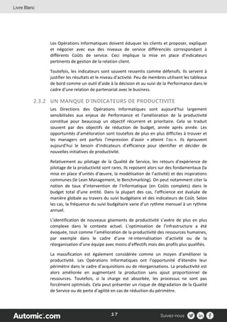 17
Les Opérations Informatiques doivent éduquer les clients et proposer, expliquer
et négocier avec eux des niveaux de service différenciés correspondant à
différents Coûts de service. Ceci implique la mise en place d’indicateurs
pertinents de gestion de la relation client.
Toutefois, les indicateurs sont souvent ressentis comme défensifs. Ils servent à
justifier les résultats et le niveau d’activité. Peu de membres utilisent les tableaux
de bord comme un outil d’aide à la décision et au suivi de la Performance dans le
cadre d’une relation de partenariat avec le business.
2.3.2 UN MANQUE D’INDICATEURS DE PRODUCTIVITE
Les Directions des Opérations Informatiques sont aujourd’hui largement
sensibilisées aux enjeux de Performance et l’amélioration de la productivité
constitue pour beaucoup un objectif récurrent et prioritaire. Cela se traduit
souvent par des objectifs de réduction de budget, année après année. Les
opportunités d’amélioration sont toutefois de plus en plus difficiles à trouver et
les managers ont parfois l’impression d’avoir « atteint l’os ». Ils éprouvent
aujourd’hui le besoin d’indicateurs d’efficience pour identifier et décider de
nouvelles initiatives de productivité.
Relativement au pilotage de la Qualité de Service, les retours d’expérience de
pilotage de la productivité sont rares. Ils reposent alors sur des fondamentaux (la
mise en place d’unités d’œuvre, la modélisation de l’activité) et des inspirations
communes (le Lean Management, le Benchmarking). On peut notamment citer la
notion de taux d’intervention de l’Informatique (en Coûts complets) dans le
budget total d’une entité. Dans la plupart des cas, l’efficience est évaluée de
manière globale au travers du suivi budgétaire et des indicateurs de Coût. Selon
les cas, la fréquence du suivi budgétaire varie d’un rythme mensuel à un rythme
annuel.
L’identification de nouveaux gisements de productivité s’avère de plus en plus
complexe dans le contexte actuel. L’optimisation de l’infrastructure a été
évoquée, tout comme l’amélioration de la productivité des ressources humaines,
par exemple dans le cadre d’une ré-internalisation d’activité ou de la
réorganisation d’une équipe avec moins d’effectifs mais des profils plus qualifiés.
La massification est également considérée comme un moyen d’améliorer la
productivité. Les Opérations Informatiques ont l’opportunité d’étendre leur
périmètre dans le cadre d’acquisitions ou de réorganisations. La productivité est
alors améliorée en augmentant la production sans ajout proportionnel de
ressources. Toutefois, si la charge est absorbée, les processus ne sont pas
forcément optimisés. Cela peut présenter un risque de dégradation de la Qualité
de Service ou de perte d’agilité en cas de réduction du périmètre.
 