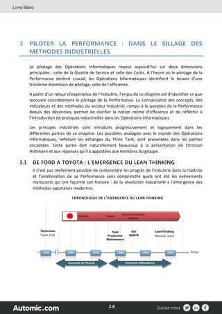18
3 PILOTER LA PERFORMANCE : DANS LE SILLAGE DES
METHODES INDUSTRIELLES
Le pilotage des Opérations Informatiques repose aujourd’hui sur deux dimensions
principales : celle de la Qualité de Service et celle des Coûts. A l’heure où le pilotage de la
Performance devient crucial, les Opérations Informatiques identifient le besoin d’une
troisième dimension de pilotage, celle de l’efficience.
A partir d’un retour d’expérience de l’Industrie, l’enjeu de ce chapitre est d’identifier ce que
recouvre concrètement le pilotage de la Performance. La connaissance des concepts, des
indicateurs et des méthodes du secteur Industriel, rompu à la question de la Performance
depuis des décennies, permet de clarifier la notion même d’efficience et de réfléchir à
l’introduction de pratiques industrielles dans les Opérations Informatiques.
Les principes industriels sont introduits progressivement et logiquement dans les
différentes parties de ce chapitre. Les possibles analogies avec le monde des Opérations
Informatiques, reflétant les échanges du Think Tank, sont présentées dans les parties
encadrées. Cette partie doit naturellement beaucoup à la présentation de Christian
Hohmann et aux réponses qu’il a apportées aux membres du groupe.
3.1 DE FORD A TOYOTA : L’EMERGENCE DU LEAN THINKING
Il n’est pas réellement possible de comprendre les progrès de l’Industrie dans la maîtrise
et l’amélioration de sa Performance sans comprendre quels ont été les événements
marquants qui ont façonné son histoire : de la révolution industrielle à l’émergence des
méthodes japonaises modernes.
CHRONOLOGIE DE L’EMERGENCE DU LEAN THINKING
 