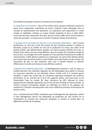 19
On identifie trois grands moments d’un point de vue occidental :
Le Taylorisme et le Fordisme : dès la fin du 19ème siècle, plusieurs théoriciens posent les
bases d’une organisation scientifique du travail. Frederick Taylor développe alors le
concept de standardisation des opérations. Les opérations sont segmentées en unités
simples et répétables, réalisées au moyen d’outils standards et dans un délai défini,
structurées de façon rationnelle. Plus tard, dans les années 1900, Henry Ford introduit la
notion de convoyeur : le travail vient à l’ouvrier le long des chaînes de production.
Le passage d’une économie de pénurie à une économie d’abondance : dans les pays
occidentaux, ce n’est qu’à l’orée des années 60 que l’Industrie parvient à combler la
demande. Jusque là, le modèle est celui de la production de masse, peu chère et de
grande échelle, sans différenciation possible. Les clients peuvent attendre des mois un
produit et les stocks sont des ventes différées. Avec les années 70, la situation change du
tout au tout : les ménages sont enfin équipés et le choc pétrolier bouleverse les modes de
consommation. L’offre devient supérieure à la demande. Les concurrents doivent séduire
leurs clients avec des séries de plus en plus limitées, des cycles de plus en plus courts, des
lancements de plus en plus fréquents. Alors que la Qualité devient un élément
différenciant, les Coûts sont de plus en plus difficiles à amortir.
L’adoption des méthodes japonaises : le développement industriel a suivi au Japon un
modèle alternatif. Des méthodes originales ont été développées pour pallier le manque
de ressources naturelles et une demande interne limitée suite à la seconde guerre
mondiale. A partir des années 80, les entreprises japonaises atteignent des positions
dominantes sur les marchés de la hi-fi, des appareils photos, des deux-roues ou de
l’automobile. Dans les années 90, deux chercheurs du MIT, Womack et Jones,
popularisent les méthodes japonaises sous le nom de Lean Thinking. A l’heure actuelle, un
nombre croissant d’entreprises adopte ces méthodes de travail et les applique non
seulement à l’Industrie manufacturière mais aussi à différents processus d’entreprises de
secteurs variés.
Note : le Dictionnaire de l’APICS, association pour le Management des Opérations, définit
le Lean Management comme une philosophie de production qui met l’accent sur la
minimisation du montant des ressources employées (y compris le temps) dans les
différentes activités de l’entreprise.
 