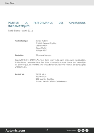 2
PILOTER LA PERFORMANCE DES OPERATIONS
INFORMATIQUES
Livre blanc – Avril 2011
Texte établi par Gérald Audenis
Frédéric Caloone-Thuillier
Cédric Lafosse
Xavier Muller
Philippe Rétif
Rédaction Alexandra Sommer
Copyright © 2011 ORSYP S.A.S. Tous droits réservés. La copie, photocopie, reproduction,
traduction ou conversion de ce livre blanc, sous quelque forme que ce soit, mécanique
ou électronique, est interdite sans une autorisation préalable obtenue par écrit auprès
d’ORSYP S.A.S.
Produit par ORSYP S.A.S
Tour Franklin
101, quartier Boieldieu
F-92042 Paris la Défense Cedex France
 