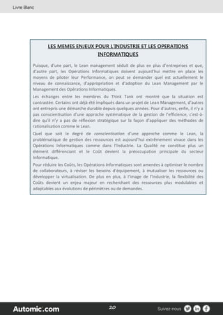 20
LES MEMES ENJEUX POUR L’INDUSTRIE ET LES OPERATIONS
INFORMATIQUES
Puisque, d’une part, le Lean management séduit de plus en plus d’entreprises et que,
d’autre part, les Opérations Informatiques doivent aujourd’hui mettre en place les
moyens de piloter leur Performance, on peut se demander quel est actuellement le
niveau de connaissance, d’appropriation et d’adoption du Lean Management par le
Management des Opérations Informatiques.
Les échanges entre les membres du Think Tank ont montré que la situation est
contrastée. Certains ont déjà été impliqués dans un projet de Lean Management, d’autres
ont entrepris une démarche durable depuis quelques années. Pour d’autres, enfin, il n’y a
pas conscientisation d’une approche systématique de la gestion de l’efficience, c'est-à-
dire qu’il n’y a pas de réflexion stratégique sur la façon d’appliquer des méthodes de
rationalisation comme le Lean.
Quel que soit le degré de conscientisation d’une approche comme le Lean, la
problématique de gestion des ressources est aujourd’hui extrêmement vivace dans les
Opérations Informatiques comme dans l’Industrie. La Qualité ne constitue plus un
élément différenciant et le Coût devient la préoccupation principale du secteur
Informatique.
Pour réduire les Coûts, les Opérations Informatiques sont amenées à optimiser le nombre
de collaborateurs, à réviser les besoins d’équipement, à mutualiser les ressources ou
développer la virtualisation. De plus en plus, à l’image de l’Industrie, la flexibilité des
Coûts devient un enjeu majeur en recherchant des ressources plus modulables et
adaptables aux évolutions de périmètres ou de demandes.
 