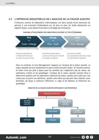 21
3.2 L’APPROCHE INDUSTRIELLE DE L’ANALYSE DE LA VALEUR AJOUTEE
L’Industrie, comme les Opérations Informatiques, est donc passée d’une économie de
pénurie à une économie d’abondance où, de plus en plus, les Coûts deviennent un
objectif majeur, voire déterminant dans la stratégie de l’entreprise.
VARIABLE D’AJUSTEMENT DES INDUSTRIELS SUIVANT LE TYPE D’ECONOMIE
Economie de pénurie Economie d’abondance Economie actuelle
L’Industriel fixe le prix Le prix est fixé par le marché Les actionnaires fixent la marge
Le client n’a pas le choix La marge est réduite Le Coût devient l'objectif
Dans ce contexte, le Lean Management s’appuie sur l’analyse de la valeur ajoutée. La
valeur ajoutée est tout simplement ce que le client est prêt à payer. En d’autres termes,
le client n’est pas prêt à payer pour les activités qui n’apportent pas de valeur, les
opérations inutiles ou les gaspillages. L’analyse de la valeur ajoutée consiste donc à
déterminer quelles sont les opérations créatrices de valeur, quelles sont celles qui n’en
créent pas et parmi ces dernières, quelles sont celles qui peuvent être réduites voire
éliminées, de façon à renforcer l’efficience. Il s’agit là de détecter et d’éliminer les
gaspillages.
ANALYSE DE LA VALEUR AJOUTEE APPLIQUEE A UN PROCESSUS
 