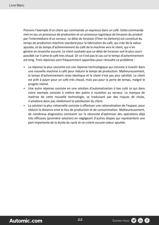 22
Prenons l’exemple d’un client qui commande un expresso dans un café. Cette commande
met en jeu un processus de production et un processus logistique de livraison du produit
par l’intermédiaire d’un serveur. Le délai de livraison (Time–to-Delivery) est constitué du
temps de production machine standard pour la fabrication du café, qui crée de la valeur
ajoutée, et du temps d’acheminement du café de la machine vers le client, qui n’en
génère en revanche aucune. Le client souhaite que ce délai de livraison soit le plus court
possible car il aime le café très chaud. Or ce n’est pas le cas car le temps d’acheminement
est long. Trois réponses sont fréquemment apportées pour résoudre ce problème :
 La réponse la plus courante est une réponse technologique qui consiste à investir dans
une nouvelle machine à café pour réduire le temps de production. Malheureusement,
le temps d’acheminement reste identique et le client n’est pas plus satisfait. Le client
est prêt à payer pour un café très chaud, mais pas pour la perte de temps, malgré le
progrès réalisé.
 Une autre réponse consiste en une solution d’automatisation à bas coût ce qui dans
notre exemple consiste à mettre des patins à roulettes au serveur. Le manque de
maitrise de cette nouvelle technologie, se traduisant par des risques de chute,
n’améliore donc pas réellement la satisfaction du client.
 La solution la plus rationnelle consiste à effectuer une rationalisation de l’espace, pour
réduire la distance ente le lieu de production et de consommation. Malheureusement,
de nombreux diagnostics concluent sur la nécessité d’optimiser des opérations déjà
très efficaces (première solution) en négligeant d’autres étapes qui représentent une
part importante de la durée du cycle et ne créent aucune valeur ajoutée.
 