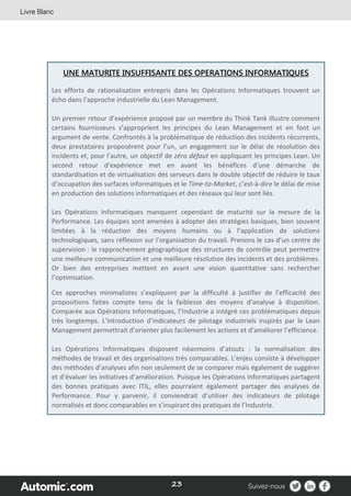 23
UNE MATURITE INSUFFISANTE DES OPERATIONS INFORMATIQUES
Les efforts de rationalisation entrepris dans les Opérations Informatiques trouvent un
écho dans l’approche industrielle du Lean Management.
Un premier retour d’expérience proposé par un membre du Think Tank illustre comment
certains fournisseurs s’approprient les principes du Lean Management et en font un
argument de vente. Confrontés à la problématique de réduction des incidents récurrents,
deux prestataires proposèrent pour l’un, un engagement sur le délai de résolution des
incidents et, pour l’autre, un objectif de zéro défaut en appliquant les principes Lean. Un
second retour d’expérience met en avant les bénéfices d’une démarche de
standardisation et de virtualisation des serveurs dans le double objectif de réduire le taux
d’occupation des surfaces informatiques et le Time-to-Market, c’est-à-dire le délai de mise
en production des solutions informatiques et des réseaux qui leur sont liés.
Les Opérations Informatiques manquent cependant de maturité sur la mesure de la
Performance. Les équipes sont amenées à adopter des stratégies basiques, bien souvent
limitées à la réduction des moyens humains ou à l’application de solutions
technologiques, sans réflexion sur l’organisation du travail. Prenons le cas d’un centre de
supervision : le rapprochement géographique des structures de contrôle peut permettre
une meilleure communication et une meilleure résolution des incidents et des problèmes.
Or bien des entreprises mettent en avant une vision quantitative sans rechercher
l’optimisation.
Ces approches minimalistes s’expliquent par la difficulté à justifier de l’efficacité des
propositions faites compte tenu de la faiblesse des moyens d’analyse à disposition.
Comparée aux Opérations Informatiques, l’Industrie a intégré ces problématiques depuis
très longtemps. L’introduction d’indicateurs de pilotage industriels inspirés par le Lean
Management permettrait d’orienter plus facilement les actions et d’améliorer l’efficience.
Les Opérations Informatiques disposent néanmoins d’atouts : la normalisation des
méthodes de travail et des organisations très comparables. L’enjeu consiste à développer
des méthodes d’analyses afin non seulement de se comparer mais également de suggérer
et d’évaluer les initiatives d’amélioration. Puisque les Opérations Informatiques partagent
des bonnes pratiques avec ITIL, elles pourraient également partager des analyses de
Performance. Pour y parvenir, il conviendrait d’utiliser des indicateurs de pilotage
normalisés et donc comparables en s’inspirant des pratiques de l’Industrie.
 