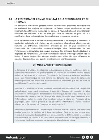 24
3.3 LA PERFORMANCE COMME RESULTAT DE LA TECHNOLOGIE ET DE
L’HUMAIN
Les entreprises industrielles pensent souvent résoudre leurs problèmes de Performance
en améliorant leur maîtrise technologique. Le facteur humain représentant un coût
important, la préférence a longtemps été donnée à l’automatisation et à l’amélioration
constante des machines. Il est en effet plus facile de mesurer les gains liés à la
modification d’une technologie que de modéliser une organisation humaine.
Or la Performance est le résultat de l’association entre la technologie et l’humain : la
production industrielle est réalisée par des machines, elles-mêmes pilotées par des
humains. Les entreprises industrielles prennent de plus en plus conscience de
l’importance de l’association humain/technologie dans l’amélioration de leur
Performance. La consultation des équipes peut donc être précieuse dans les études et le
diagnostic de Performance. L’orientation immédiate vers la technologie atteint vite ses
limites. Il existe souvent des solutions simples pour utiliser de façon différente les
capacités de production, sans que des investissements soient nécessaires.
UN MEME APRIORI TECHNOLOGIQUE
La tendance à privilégier les réponses technologiques se retrouve également dans les
Opérations Informatiques. Le premier réflexe est souvent de rechercher un outil adapté,
au lieu de s’attarder sur la culture et l’organisation de l’entreprise. Cela peut s’expliquer
parce que l’Informatique se voit comme un domaine dans lequel la composante
technologique est très importante et où l’humain n’a finalement que peu de place. Le
parallèle avec l’Industrie est éloquent.
Pourtant, à la différence d’autres domaines industriels qui disposent d’une composante
technologique toute aussi importante, il peut être frappant de constater la faible
utilisation des infrastructures dans le secteur Informatique. Que ce soit au niveau du taux
d’utilisation des serveurs ou de l’énergie électrique dépensée, nous travaillons dans
l’Informatique, selon les mots d’un membre, « dans le règne de l’entropie et du
gaspillage ». Cela serait-il possible si les Opérations Informatiques étaient vraiment
pilotées par la Performance à l’image du secteur industriel ?
Dans l’Industrie comme dans l’Informatique, le facteur humain s’avère d’une importance
cruciale pour tirer le meilleur parti d’une technologie. Dans un secteur comme dans
l’autre, la technologie est accessible à tous les concurrents. La différenciation se joue donc
dans la maîtrise de celle-ci. Si les concurrents disposent d’une technologie identique, la
Performance de chacun se mesure par sa capacité à l’exploiter au mieux.
 