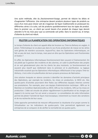 26
Une autre méthode, dite du fractionnement-lissage, permet de réduire les délais et
d’augmenter l’efficience. Une entreprise devant produire plusieurs types de produits au
cours d’un mois peut choisir soit de s’organiser de façon traditionnelle en produisant les
différentes séries à la suite, soit de produire quotidiennement tous les types de produit.
Dans le premier cas, un client qui aurait besoin d’un produit de chaque type devrait
attendre la fin du mois pour que sa commande soit prête. Dans le second cas, le temps
d’attente du client est réduit.
PILOTER LA PLANIFICATION DES OPERATIONS INFORMATIQUES
Le temps d’attente du client est appelé délai de livraison ou Time-to-Delivery en anglais. A
priori, l’Informatique ne se place pas dans le cas d’une production de masse où les séries
sont gérées de manière successive. Aujourd’hui, dans les Opérations Informatiques, on
fait un peu de tout, tout le temps, mais peut-on dire que les Opérations sont fractionnées
et lissées ?
En effet, les Opérations Informatiques fonctionnement bien souvent à l’événementiel. On
est piloté par la gestion des incidents et des alarmes, on subit la planification des projets
et on sert généralement plus vite les clients les plus insistants. Le fonctionnement est
souvent plus réactif que réellement dans la précision et la planification. La logique
industrielle voudrait que les Opérations Informatiques réfléchissent à leur propre Time-to-
Delivery, c’est-à-dire à la planification de leurs propres processus de fabrication.
Une solution évoquée en séance consiste à identifier les domaines d’activité principaux
des Opérations, par exemple les incidents, les mises en production, le MCO etc. Des
quotes-parts d’activités pourraient être fixées aux différentes équipes internes comme
aux prestataires. Par exemple, pour une équipe d’administration technique : 80% sur le
Maintien en Condition Opérationnelle ou MCO, 10% sur les incidents, 10% sur les mises en
production. L’idée est ensuite de piloter régulièrement la planification et les charges par
rapport à la norme que l’on est sensé y consacrer. La consolidation de cette information
permet de piloter l’activité de façon macroscopique, notamment au travers des variations
et de ma recherche de leur cause.
Cette approche permettrait de mesurer efficacement la résultante d’un projet comme la
Virtualisation sur les indicateurs de quotes-parts. Cela permettrait également aux
entreprises de se comparer et de vérifier la normalité de ces quotes-parts.
 