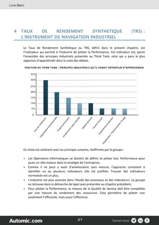 27
4 TAUX DE RENDEMENT SYNTHETIQUE (TRS) :
L’INSTRUMENT DE NAVIGATION INDUSTRIEL
Le Taux de Rendement Synthétique ou TRS, défini dans le présent chapitre, est
l’indicateur qui permet à l’Industrie de piloter la Performance. Cet indicateur est, parmi
l’ensemble des principes industriels présentés au Think Tank, celui qui a paru le plus
opportun d’approfondir dans la suite des débats.
POSITION DU THINK TANK : PRINCIPES INDUSTRIELS QU’IL PARAIT OPPORTUN D'APPROFONDIR
Ce choix est cohérent avec les principes suivants, réaffirmés par le groupe :
 Les Opérations Informatiques se doivent de définir et piloter leur Performance pour
jouer un rôle moteur dans la stratégie de l’entreprise,
 Comme il ne peut y avoir d’amélioration sans mesure, l’approche consistant à
identifier un ou plusieurs indicateurs clés est justifiée. Trouver des indicateurs
normalisés est un plus,
 L’Industrie est plus avancée dans l’étude des processus et des indicateurs. Le groupe
se retrouve dans la démarche de type Lean présentée au chapitre précédent,
 Pour piloter la Performance, la mesure de la Qualité de Service doit être complétée
par une mesure du rendement des ressources. Cela permettra de piloter non
seulement l’efficacité, mais aussi l’efficience.
 