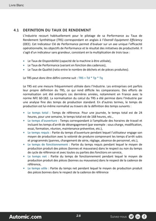 28
4.1 DEFINITION DU TAUX DE RENDEMENT
L’Industrie recourt habituellement pour le pilotage de sa Performance au Taux de
Rendement Synthétique (TRS) correspondant en anglais à l’Overall Equipment Efficiency
(OEE). Cet Indicateur Clé de Performance permet d’évaluer sur un axe unique l’efficacité
opérationnelle, les objectifs de Performance et le résultat des initiatives de productivité. Il
s’agit d’un indicateur sans grandeur, consistant en la multiplication de trois taux :
 Le Taux de Disponibilité (capacité de la machine à être utilisée),
 Le Taux de Performance (variant en fonction des cadences),
 Le Taux de Qualité (ratio entre le nombre de déchets et de pièces produites).
Le TRS peut donc être défini comme suit : TRS = Td * Tp * Tq
Le TRS est une mesure fréquemment utilisée dans l’Industrie. Les entreprises ont parfois
leur propre définition du TRS, ce qui rend difficile les comparaisons. Des efforts de
normalisation ont été entrepris ces dernières années, notamment en France avec la
norme NFE 60-182. La normalisation du calcul du TRS a été permise dans l’Industrie par
une analyse fine des temps de production standard. En d’autres termes, le temps de
production est lui-même normalisé au travers de la définition des temps suivants :
• Le temps total : Temps de référence. Pour une journée, le temps total est de 24
heures, pour une semaine, le temps total est de 168 heures, etc.,
• Le temps d’ouverture : Temps correspondant à l'amplitude des horaires de travail et
incluant les temps d'arrêt de désengagement (par exemple : sous charge, modification,
essai, formation, réunion, maintenance préventive, etc.),
• Le temps requis : Partie du temps d'ouverture pendant lequel l'utilisateur engage son
moyen de production avec la volonté de produire comprenant les temps d'arrêt subis
et programmés (pannes, changement de série, réglage, absence de personnel, etc.),
• Le temps de fonctionnement : Partie du temps requis pendant lequel le moyen de
production produit des pièces (bonnes et mauvaises) dans le respect ou non du temps
de cycle de référence et avec toutes ou parties des fonctions en service,
• Le temps net : Partie du temps de fonctionnement pendant lequel le moyen de
production produit des pièces (bonnes ou mauvaises) dans le respect de la cadence de
référence,
• Le temps utile : Partie du temps net pendant lequel le moyen de production produit
des pièces bonnes dans le respect de la cadence de référence
 