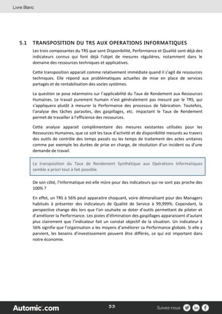 33
5.1 TRANSPOSITION DU TRS AUX OPERATIONS INFORMATIQUES
Les trois composantes du TRS que sont Disponibilité, Performance et Qualité sont déjà des
indicateurs connus qui font déjà l’objet de mesures régulières, notamment dans le
domaine des ressources techniques et applicatives.
Cette transposition apparait comme relativement immédiate quand il s’agit de ressources
techniques. Elle répond aux problématiques actuelles de mise en place de services
partagés et de rentabilisation des socles systèmes.
La question se pose néanmoins sur l’applicabilité du Taux de Rendement aux Ressources
Humaines. Le travail purement humain n’est généralement pas mesuré par le TRS, qui
s’appliquera plutôt à mesurer la Performance des processus de fabrication. Toutefois,
l’analyse des tâches parasites, des gaspillages, etc. impactant le Taux de Rendement
permet de travailler à l’efficience des ressources.
Cette analyse apparait complémentaire des mesures existantes utilisées pour les
Ressources Humaines, que ce soit les taux d’activité et de disponibilité mesurés au travers
des outils de contrôle des temps passés ou les temps de traitement des actes unitaires
comme par exemple les durées de prise en charge, de résolution d’un incident ou d’une
demande de travail.
La transposition du Taux de Rendement Synthétique aux Opérations Informatiques
semble a priori tout à fait possible.
De son côté, l’Informatique est-elle mûre pour des indicateurs qui ne sont pas proche des
100% ?
En effet, un TRS à 56% peut apparaitre choquant, voire démoralisant pour des Managers
habitués à présenter des indicateurs de Qualité de Service à 99,999%. Cependant, la
perspective change dès lors que l’on souhaite se doter d’outils permettant de piloter et
d’améliorer la Performance. Les pistes d’élimination des gaspillages apparaissent d’autant
plus clairement que l’indicateur fait un constat objectif de la situation. Un indicateur à
56% signifie que l’organisation a les moyens d’améliorer sa Performance globale. Si elle y
parvient, les besoins d’investissement peuvent être différés, ce qui est important dans
notre économie.
 
