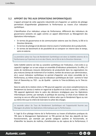 34
5.2 APPORT DU TRS AUX OPERATIONS INFORMATIQUES
L’apport principal de cette approche industrielle est d’apporter un système de pilotage
permettant d’appréhender globalement la Performance au travers d’un indicateur
synthétique.
L’identification d’un indicateur unique de Performance, différencié des indicateurs de
gouvernance existants est jugée comme un apport déterminant au Management des
Opérations Informatiques :
 En termes de gouvernance et de communication externe avec les Clients, la DSI et la
Direction Générale,
 En termes de pilotage et de décision interne visant à l’amélioration de la productivité,
 En termes de benchmark et de possibilité de se comparer en interne dans le temps,
voire en externe.
La première valeur du Taux de Rendement Synthétique est donc la lisibilité externe de la
Performance qu’il permet vis-à-vis des Clients, de la DSI et de la Direction Générale.
Cette lisibilité externe est liée au caractère synthétique de l’indicateur, c’est-à-dire à sa
capacité à agréger sur un axe unique un ensemble d’indicateurs préexistants. En effet, s’il
existe de nombreuses mesures élémentaires de productivité dans les organisations les
plus matures (temps de traitement d’un incident, nombre de serveurs par administrateur,
etc.), aucun indicateur synthétique ne permet d’apporter une vision consolidée de la
Performance, au même niveau que les indicateurs synthétiques de Coût - comme le Total
Cost of Ownership ou TCO - ou de Qualité - comme le Time-to-Delivery ou le Time-to-
Market.
Dans le cadre de la relation client, le TRS pourrait apporter une vision complémentaire du
Rendement du Service à mettre en regard de la Qualité et du Coût du service. L’utilité du
TRS apparait également dans le cadre des décisions stratégiques pour les Opérations
Informatiques comme, par exemple, la politique de sourcing. Le choix d’une relation de
sourcing ne sera en effet pas forcément le même selon que le Rendement figure ou non
au même titre que le critère de Coût dans le cahier des charges.
La seconde valeur du Taux de Rendement Synthétique est l’opportunité fournie aux
Managers de piloter les Opérations Informatiques par la Performance.
Il s’agit là d’un pilotage interne de la Performance au travers d’utilisations pratiques du
TRS dans le Management Opérationnel. Le TRS permet de fixer des objectifs de bon
fonctionnement, par exemple par grande catégorie système et fonctionnelle, et
d’identifier les besoins de maîtrise, d’amélioration ou de rupture de la Performance. Il
 