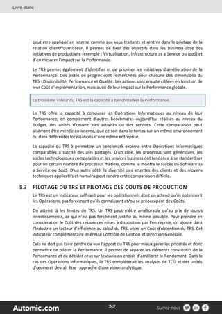 35
peut être appliqué en interne comme aux sous-traitants et rentrer dans le pilotage de la
relation client/fournisseur. Il permet de fixer des objectifs dans les business case des
initiatives de productivité (exemple : Virtualisation, Infrastructure as a Service ou IaaS) et
d’en mesurer l’impact sur la Performance.
Le TRS permet également d’identifier et de prioriser les initiatives d’amélioration de la
Performance. Des pistes de progrès sont recherchées pour chacune des dimensions du
TRS : Disponibilité, Performance et Qualité. Les actions sont ensuite ciblées en fonction de
leur Coût d’implémentation, mais aussi de leur impact sur la Performance globale.
La troisième valeur du TRS est la capacité à benchmarker la Performance.
Le TRS offre la capacité à comparer les Opérations Informatiques au niveau de leur
Performance, en complément d’autres benchmarks aujourd’hui réalisés au niveau du
budget, des unités d’œuvre, des activités ou des services. Cette comparaison peut
aisément être menée en interne, que ce soit dans le temps sur un même environnement
ou dans différentes localisations d’une même entreprise.
La capacité du TRS à permettre un benchmark externe entre Opérations Informatiques
comparables a suscité des avis partagés. D’un côté, les processus sont génériques, les
socles technologiques comparables et les services business ont tendance à se standardiser
pour un certain nombre de processus métiers, comme le montre le succès du Software as
a Service ou SaaS. D’un autre côté, la diversité des attentes des clients et des moyens
techniques applicatifs et humains peut rendre cette comparaison difficile.
5.3 PILOTAGE DU TRS ET PILOTAGE DES COUTS DE PRODUCTION
Le TRS est un indicateur suffisant pour les opérationnels dont on attend qu'ils optimisent
les Opérations, pas forcément qu'ils connaissent et/ou se préoccupent des Coûts.
On atteint là les limites du TRS. Un TRS peut n’être améliorable qu’au prix de lourds
investissements, ce qui n’est pas forcément justifié ou même possible. Pour prendre en
considération le Coût des ressources mises à disposition par l’entreprise, on ajoute dans
l’Industrie un facteur d’efficience au calcul du TRS, voire un Coût d'obtention du TRS. Cet
indicateur complémentaire intéresse Contrôle de Gestion et Direction Générale.
Cela ne doit pas faire perdre de vue l’apport du TRS pour mieux gérer les priorités et donc
permettre de piloter la Performance. Il permet de séparer les éléments constitutifs de la
Performance et de décider ceux sur lesquels on choisit d’améliorer le Rendement. Dans le
cas des Opérations Informatiques, le TRS compléterait les analyses de TCO et des unités
d’œuvre et devrait être rapproché d’une vision analytique.
 