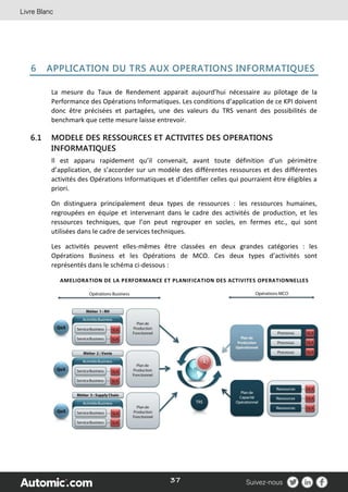 37
6 APPLICATION DU TRS AUX OPERATIONS INFORMATIQUES
La mesure du Taux de Rendement apparait aujourd’hui nécessaire au pilotage de la
Performance des Opérations Informatiques. Les conditions d’application de ce KPI doivent
donc être précisées et partagées, une des valeurs du TRS venant des possibilités de
benchmark que cette mesure laisse entrevoir.
6.1 MODELE DES RESSOURCES ET ACTIVITES DES OPERATIONS
INFORMATIQUES
Il est apparu rapidement qu’il convenait, avant toute définition d’un périmètre
d’application, de s’accorder sur un modèle des différentes ressources et des différentes
activités des Opérations Informatiques et d’identifier celles qui pourraient être éligibles a
priori.
On distinguera principalement deux types de ressources : les ressources humaines,
regroupées en équipe et intervenant dans le cadre des activités de production, et les
ressources techniques, que l’on peut regrouper en socles, en fermes etc., qui sont
utilisées dans le cadre de services techniques.
Les activités peuvent elles-mêmes être classées en deux grandes catégories : les
Opérations Business et les Opérations de MCO. Ces deux types d’activités sont
représentés dans le schéma ci-dessous :
AMELIORATION DE LA PERFORMANCE ET PLANIFICATION DES ACTIVITES OPERATIONNELLES
 