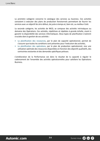 38
La première catégorie concerne le catalogue des services au business. Ces activités
consistent à exécuter des plans de production fonctionnels permettant de fournir les
services avec un objectif de zéro défaut, de juste-à-temps et, bien sûr, au meilleur Coût.
La seconde catégorie, les activités de MCO, se compose des activités intrinsèques au
domaine des Opérations. Ces activités, répétitives et répétées à grande échelle, visent à
garantir la disponibilité des services informatiques. Deux types de planification s’avèrent
cruciales dans la gestion de ces activités :
• La planification des ressources, par le plan de capacité opérationnel, permet de
s’assurer que toutes les conditions sont présentes pour l’exécution des activités,
• La planification des opérations, par le plan de production opérationnel, vise une
utilisation optimale des ressources disponibles en fonction des objectifs qualitatifs, des
contraintes existantes et des demandes spécifiques prévues.
L’amélioration de la Performance est donc le résultat de la capacité à réguler le
cadencement de l’ensemble des activités opérationnelles pour satisfaire les Opérations
Business.
 