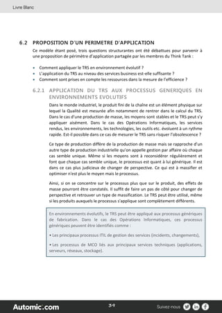 39
6.2 PROPOSITION D’UN PERIMETRE D’APPLICATION
Ce modèle étant posé, trois questions structurantes ont été débattues pour parvenir à
une proposition de périmètre d’application partagée par les membres du Think Tank :
 Comment appliquer le TRS en environnement évolutif ?
 L’application du TRS au niveau des services business est-elle suffisante ?
 Comment sont prises en compte les ressources dans la mesure de l’efficience ?
6.2.1 APPLICATION DU TRS AUX PROCESSUS GENERIQUES EN
ENVIRONNEMENTS EVOLUTIFS
Dans le monde industriel, le produit fini de la chaîne est un élément physique sur
lequel la Qualité est mesurée afin notamment de rentrer dans le calcul du TRS.
Dans le cas d’une production de masse, les moyens sont stables et le TRS peut s’y
appliquer aisément. Dans le cas des Opérations Informatiques, les services
rendus, les environnements, les technologies, les outils etc. évoluent à un rythme
rapide. Est-il possible dans ce cas de mesurer le TRS sans risquer l’obsolescence ?
Ce type de production diffère de la production de masse mais se rapproche d’un
autre type de production industrielle qu’on appelle gestion par affaire où chaque
cas semble unique. Même si les moyens sont à reconsidérer régulièrement et
font que chaque cas semble unique, le processus est quant à lui générique. Il est
dans ce cas plus judicieux de changer de perspective. Ce qui est à massifier et
optimiser n'est plus le moyen mais le processus.
Ainsi, si on se concentre sur le processus plus que sur le produit, des effets de
masse pourront être constatés. Il suffit de faire un pas de côté pour changer de
perspective et retrouver un type de massification. Le TRS peut être utilisé, même
si les produits auxquels le processus s'applique sont complètement différents.
En environnements évolutifs, le TRS peut être appliqué aux processus génériques
de fabrication. Dans le cas des Opérations Informatiques, ces processus
génériques peuvent être identifiés comme :
• Les principaux processus ITIL de gestion des services (incidents, changements),
• Les processus de MCO liés aux principaux services techniques (applications,
serveurs, réseaux, stockage).
 