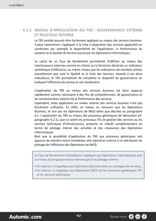 40
6.2.2 NIVEAU D’APPLICATION DU TRS : GOUVERNANCE EXTERNE
ET PILOTAGE INTERNE
Le TRS semble pouvoir être facilement appliqué au niveau des services business.
Il peut notamment s’appliquer à la mise à disposition des services applicatifs en
combinant par exemple la disponibilité de l’application, la Performance du
système et la Qualité de Service assuré par les Opérations Informatiques.
Le calcul de ce Taux de Rendement permettrait d’afficher au niveau des
interlocuteurs externes comme les clients ou la Direction Générale un indicateur
synthétique d’efficience, au même niveau que les indicateurs de résultats utilisés
actuellement que sont la Qualité et le Coût des Services. Associé à ces deux
indicateurs, le TRS permettrait de compléter le dispositif de gouvernance en
évaluant l’efficience du service et son rendement.
L’application du TRS au niveau des services business est donc apparue
rapidement comme nécessaire à des fins de compréhension, de gouvernance et
de communication externe de la Performance des services.
Cependant, cette application au niveau externe des services business n’est pas
forcément suffisante. En effet, ce niveau ne recouvre que les Opérations
Business, et non pas les Opérations de MCO telles que décrites au paragraphe
6.1. L’application du TRS au niveau des processus génériques de fabrication (cf.
paragraphe 6.2.1), que ce soient les processus ITIL de gestion des services ou les
services techniques d’infrastructure, présente un intérêt complémentaire en
terme de pilotage interne des activités et des ressources des Opérations
Informatiques.
Bien que la possibilité d’application du TRS aux processus génériques soit
apparue de manière moins immédiate, elle répond en interne à un réel besoin de
pilotage de l’efficience des Opérations de MCO.
Le Taux de Rendement Synthétique s’applique aux Opérations Informatiques tant
au niveau d’une gouvernance externe que d’un pilotage interne :
• En externe, il s’applique aux Opérations Business liées au catalogue de services,
• En interne, il s’applique aux Opérations MCO via les processus génériques ITIL
et les services techniques.
 