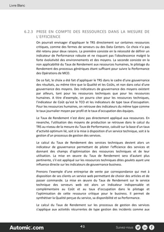 41
6.2.3 PRISE EN COMPTE DES RESSOURCES DANS LA MESURE DE
L’EFFICIENCE
On pourrait envisager d’appliquer le TRS directement sur certaines ressources
critiques, comme des fermes de serveurs ou des Data Centers. Ce choix n’a pas
été retenu pour deux raisons. La première consiste en la nécessité de définir un
indicateur de Performance robuste et ne risquant pas l’obsolescence malgré la
forte évolutivité des environnements et des moyens. La seconde consiste en la
non applicabilité du Taux de Rendement aux ressources humaines, le pilotage du
Rendement des processus génériques étant suffisant pour suivre la Performance
des Opérations de MCO.
De ce fait, le choix a été fait d’appliquer le TRS dans le cadre d’une gouvernance
des résultats, au même titre que la Qualité et les Coûts, et non dans celui d’une
gouvernance des moyens. Des indicateurs de gouvernance des moyens existent
par ailleurs, tant pour les ressources techniques que pour les ressources
humaines. A titre d’exemple, on pourra citer pour les ressources techniques,
l’indicateur de Coût qu’est le TCO et les indicateurs de type taux d’occupation.
Pour les ressources humaines, on retrouve des indicateurs du même type comme
le taux journalier moyen par profil et le taux d’occupation des équipes.
Le Taux de Rendement n’est donc pas directement appliqué aux ressources. En
revanche, l’utilisation des moyens de production se retrouve dans le calcul du
TRS au niveau de la mesure du Taux de Performance, calculé sur la base d’un taux
d’activité optimum lié, soit à la mise à disposition d’un service technique, soit à la
gestion d’un processus de gestion des services.
Le calcul du Taux de Rendement des services techniques devient alors un
indicateur de gouvernance permettant de piloter l’efficience des services et
donnant des champs d’optimisation des ressources techniques et de leur
utilisation. La mise en œuvre du Taux de Rendement sera d’autant plus
pertinente, s’il est appliqué sur les ressources techniques dites goulets ayant une
influence directe sur les indicateurs de gouvernance business.
Prenons l’exemple d’une entreprise de vente par correspondance qui met à
disposition de ses clients un service web permettant de choisir des articles et de
passer commande. La mise en œuvre du Taux de Rendement sur le service
technique des serveurs web est alors un indicateur indispensable et
complémentaire au Coût et au taux d’occupation dans le pilotage et
l’optimisation de cette ressource critique pour le business. Il permet de
synthétiser la Qualité perçue du service, sa disponibilité et sa Performance.
Le calcul du Taux de Rendement sur les processus de gestion des services
s’applique aux activités récurrentes de type gestion des incidents comme aux
 