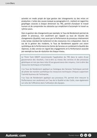 42
activités en mode projet de type gestion des changements ou des mises en
production. L’arbre des causes évoqué au paragraphe 4.2., mettant en regard les
gaspillages associés à chaque dimension du TRS, permet d’analyser le travail
humain et de comprendre les obstacles qui empêchent d’accomplir le travail au
rythme voulu.
Dans la gestion des changements par exemple, le Taux de Rendement permet de
piloter le processus, non seulement par rapport au taux de réussite des
changements (Qualité), mais aussi par la Performance du processus relativement
à des temps standard de traitement et des ressources mis à disposition. Dans le
cas de la gestion des incidents, le Taux de Rendement apporte une vision
synthétique de la Performance du Centre de Services en combinant la Qualité des
réponses, la ddu service en regard des engagements et la Performance associée
par exemple au taux de résolution de chaque niveau.
Le Think Tank ORSYP recommande l’application du TRS dans le cadre d’une
gouvernance des résultats, c'est-à-dire au niveau des services et des processus
génériques et non pas dans celui d’une gouvernance des moyens, c’est-à-dire des
ressources techniques et humaines.
• Le Taux de Rendement appliqué au Catalogue des Services Techniques permet
de piloter de manière synthétique les ressources techniques critiques supportant
l’activité business de l’entreprise,
• Le Taux de Rendement appliqué aux processus ITIL permet d’en mesurer la
Performance non seulement sur l’axe de la Qualité et des Coûts, mais également
sur celui de l’efficience dans l’utilisation des équipes.
 