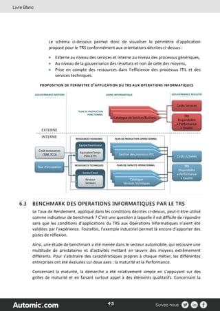 43
Le schéma ci-dessous permet donc de visualiser le périmètre d’application
proposé pour le TRS conformément aux orientations décrites ci-dessus :
 Externe au niveau des services et interne au niveau des processus génériques,
 Au niveau de la gouvernance des résultats et non de celle des moyens,
 Prise en compte des ressources dans l’efficience des processus ITIL et des
services techniques.
PROPOSITION DE PERIMETRE D’APPLICATION DU TRS AUX OPERATIONS INFORMATIQUES
6.3 BENCHMARK DES OPERATIONS INFORMATIQUES PAR LE TRS
Le Taux de Rendement, appliqué dans les conditions décrites ci-dessus, peut-il être utilisé
comme indicateur de benchmark ? C’est une question à laquelle il est difficile de répondre
sans que les conditions d’applications du TRS aux Opérations Informatiques n’aient été
validées par l’expérience. Toutefois, l’exemple industriel permet là encore d‘apporter des
pistes de réflexion.
Ainsi, une étude de benchmark a été menée dans le secteur automobile, qui recouvre une
multitude de prestataires et d’activités mettant en œuvre des moyens extrêmement
différents. Pour s’abstraire des caractéristiques propres à chaque métier, les différentes
entreprises ont été évaluées sur deux axes : la maturité et la Performance.
Concernant la maturité, la démarche a été relativement simple en s’appuyant sur des
grilles de maturité et en faisant surtout appel à des éléments qualitatifs. Concernant la
 