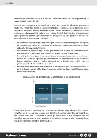 44
Performance, la démarche fut plus difficile à définir en raison de l’hétérogénéité de la
masse des entreprises à traiter.
Un indicateur composite a été défini en prenant en compte les éléments communs à
toutes les entreprises. Celles‐ci possédaient toutes des stocks, étaient soumises à des
obligations en termes de taux de services ou de Taux de Performance imposés et étaient
confrontées à la nécessité de délivrer une certaine Qualité. Cet indicateur n’avait plus de
réalité physique, permettait de linéariser ces entreprises sur une échelle et ainsi de les
ordonner au sein de la matrice ci-dessous.
 Une entreprise efficace est caractérisée par une bonne Performance mais manquant
de maturité. Elle atteint ses objectifs mais se heurte à des blocages qui suscitent une
débauche de moyens et d’énergie.
 Une entreprise efficiente est à la fois performante et mature. La connaissance des
pratiques lui a, en effet, permis d’éliminer un certain nombre de gaspillages.
 Une entreprise théorique a la connaissance des bonnes pratiques mais ses résultats ne
suivent pas. Ce cas de figure est souvent observé. Les Responsables ont été initiés aux
bonnes pratiques mais se rendent rarement sur le terrain pour vérifier que ces
pratiques sont effectivement mises en place.
 Une entreprise émergente n’est ni mature ni performante. Elle se trouve alors dans la
zone de tous les dangers. Elle devra rapidement quitter ce stade vers l’efficience ou au
moins vers l’efficacité.
BENCHMARKING DES ENTREPRISES PAR LA MATURITE ET LA PERFORMANCE
L’indicateur donne la possibilité de comparer des métiers hétérogènes. Il faut pouvoir
simplifier les processus pour obtenir des échelles de comparaison. Les participants de
cette étude cherchent à identifier le point qui correspond à leur entreprise afin de
connaître leur marge de progrès possible. Ils ne recherchent pas a priori une précision à
la décimale dans la description de la situation.
 