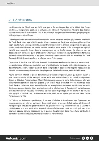 45
7 CONCLUSION
La découverte de l’Amérique en 1492 marque la fin du Moyen-âge et le début des Temps
Modernes. L’imprimerie accélère la diffusion des idées et l’humanisme s’éloigne des dogmes
pour se confronter à la réalité des faits. C’est le temps des grandes découvertes : géographiques,
philosophiques, scientifiques.
Quel rapport avec les Opérations Informatiques ? Sans parler de Moyen-âge, certains membres
du Think Tank n’ont pas hésité à parler d’un « royaume de l’entropie et du gaspillage ». Il ne
s’agit pas là d’une vision pessimiste. Au contraire les dernières années ont permis des gains de
productivité considérables. Le métier semble toutefois avoir atteint la fin d’un cycle et aspire à
franchir une nouvelle étape dans le management de sa Performance. De plus en plus de
décideurs sont persuadés qu’ils ont besoin de nouveaux indicateurs pour piloter la Performance
des Opérations Informatiques. C’est pour répondre à cette attente que les membres du Think
Tank ont décidé de partir explorer le pilotage de la Performance.
Cependant, il persiste une difficulté à couvrir la notion de Performance dans son exhaustivité :
Les systèmes de pilotage du quotidien sont orientés Qualité de Service et les décisions prises sur
des critères financiers. L’accroissement de la complexité et des besoins d’agilité nécessitent de
franchir un nouveau cap de maturité dans la gestion de la Performance, celui de l’efficience.
Pour y parvenir, il fallait se placer dans le sillage d’autres navigateurs, ceux qui avaient ouvert la
voie dans l’Industrie. L’idée n’est pas neuve, et le mot Industrialisation est utilisé pratiquement
depuis le début de l’Informatique. Mais il fallait encore pousser la porte de l’usine pour aller voir
concrètement comment elle était pilotée. C’est ce que nous avons fait avec les membres de ce
Think Tank et ce faisant, nous avons identifié les analogies qui pouvaient nous fournir les outils
dont nous aurions besoin. Nous avons découvert le pilotage par le Rendement, qui est apparu
avec l’évidence d’un nouveau continent à côté de celui du pilotage par les Coûts et de celui du
pilotage par la Qualité. Sur ce nouveau territoire, nous avons repéré par un Indicateur Clé de
Performance: le TRS.
Le TRS est un indicateur synthétique, il permet d’afficher le Rendement des Opérations en
externe, comme en interne, au travers d’une maîtrise des processus de fabrication génériques. Il
ne répond pas à toutes les problématiques de gouvernance - il y a le continent de la Qualité et
celui du Coût – et son application aux Opérations Informatiques reste encore à préciser. Il est
pourtant apparu comme nécessaire car il permet l’exploration dans l’axe d’une cardinale, il
permet de tracer une route sur l’amélioration de la Performance.
 