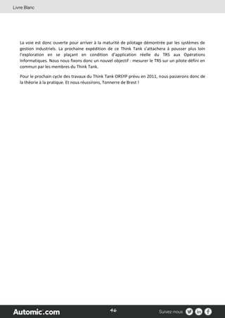 46
La voie est donc ouverte pour arriver à la maturité de pilotage démontrée par les systèmes de
gestion industriels. La prochaine expédition de ce Think Tank s’attachera à pousser plus loin
l’exploration en se plaçant en condition d’application réelle du TRS aux Opérations
Informatiques. Nous nous fixons donc un nouvel objectif : mesurer le TRS sur un pilote défini en
commun par les membres du Think Tank.
Pour le prochain cycle des travaux du Think Tank ORSYP prévu en 2011, nous passerons donc de
la théorie à la pratique. Et nous réussirons, Tonnerre de Brest !
 