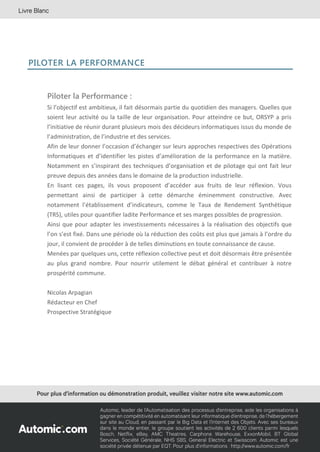 47
PILOTER LA PERFORMANCE
Piloter la Performance :
Si l’objectif est ambitieux, il fait désormais partie du quotidien des managers. Quelles que
soient leur activité ou la taille de leur organisation. Pour atteindre ce but, ORSYP a pris
l’initiative de réunir durant plusieurs mois des décideurs informatiques issus du monde de
l’administration, de l’industrie et des services.
Afin de leur donner l’occasion d’échanger sur leurs approches respectives des Opérations
Informatiques et d’identifier les pistes d’amélioration de la performance en la matière.
Notamment en s’inspirant des techniques d’organisation et de pilotage qui ont fait leur
preuve depuis des années dans le domaine de la production industrielle.
En lisant ces pages, ils vous proposent d’accéder aux fruits de leur réflexion. Vous
permettant ainsi de participer à cette démarche éminemment constructive. Avec
notamment l’établissement d’indicateurs, comme le Taux de Rendement Synthétique
(TRS), utiles pour quantifier ladite Performance et ses marges possibles de progression.
Ainsi que pour adapter les investissements nécessaires à la réalisation des objectifs que
l’on s’est fixé. Dans une période où la réduction des coûts est plus que jamais à l’ordre du
jour, il convient de procéder à de telles diminutions en toute connaissance de cause.
Menées par quelques uns, cette réflexion collective peut et doit désormais être présentée
au plus grand nombre. Pour nourrir utilement le débat général et contribuer à notre
prospérité commune.
Nicolas Arpagian
Rédacteur en Chef
Prospective Stratégique
 