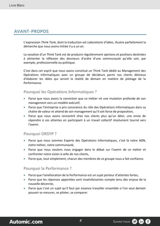 5
AVANT-PROPOS
L’expression Think Tank, dont la traduction est Laboratoire d’idées, illustre parfaitement la
démarche que nous avons initiée il y a un an.
La vocation d’un Think Tank est de produire régulièrement opinions et positions destinées
à alimenter la réflexion des donneurs d’ordre d’une communauté qu’elle soit, par
exemple, professionnelle ou politique.
C’est dans cet esprit que nous avons constitué un Think Tank dédié au Management des
Opérations Informatiques avec un groupe de décideurs parmi nos clients désireux
d’élaborer les idées qui seront la réalité de demain en matière de pilotage de la
Performance.
Pourquoi les Opérations Informatiques ?
 Parce que nous avons la conviction que ce métier vit une mutation profonde de son
management vers un modèle exécutif,
 Parce que l’entreprise a pris conscience du rôle des Opérations Informatiques dans sa
chaîne de valeur et attend de son management qu’il soit force de proposition,
 Parce que nous avons rencontré chez nos clients plus qu’un désir, une envie de
répondre à ces attentes en participant à un travail collectif résolument tourné vers
l’avenir.
Pourquoi ORSYP ?
 Parce que nous sommes Experts des Opérations Informatiques, c’est là notre ADN,
notre métier, notre communauté,
 Parce que nous voulons nous engager dans le débat sur l’avenir de ce métier et
confronter notre vision à celle de nos clients,
 Parce que, tout simplement, chacun des membres de ce groupe nous a fait confiance.
Pourquoi la Performance ?
 Parce que l’amélioration de la Performance est un sujet porteur d’attentes fortes,
 Parce que les réponses apportées sont insatisfaisantes compte tenu des enjeux de la
nouvelle décennie,
 Parce que c’est un sujet qu’il faut par essence travailler ensemble si l’on veut demain
pouvoir se mesurer, se piloter, se comparer.
 