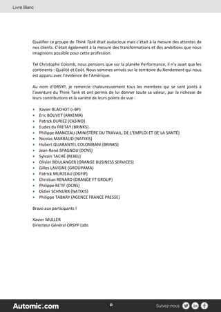 6
Qualifier ce groupe de Think Tank était audacieux mais c’était à la mesure des attentes de
nos clients. C’était également à la mesure des transformations et des ambitions que nous
imaginions possible pour cette profession.
Tel Christophe Colomb, nous pensions que sur la planète Performance, il n’y avait que les
continents : Qualité et Coût. Nous sommes arrivés sur le territoire du Rendement qui nous
est apparu avec l’évidence de l’Amérique.
Au nom d’ORSYP, je remercie chaleureusement tous les membres qui se sont joints à
l’aventure du Think Tank et ont permis de lui donner toute sa valeur, par la richesse de
leurs contributions et la variété de leurs points de vue :
 Xavier BLACHOT (i-BP)
 Eric BOUVET (ARKEMA)
 Patrick DURIEZ (CASINO)
 Eudes du FRETAY (BRINKS)
 Philippe MANCEAU (MINISTÈRE DU TRAVAIL, DE L’EMPLOI ET DE LA SANTÉ)
 Nicolas MARRAUD (NATIXIS)
 Hubert QUARANTEL COLOMBANI (BRINKS)
 Jean-René SPAGNOU (DCNS)
 Sylvain TACHÉ (REXEL)
 Olivier BOULANGER (ORANGE BUSINESS SERVICES)
 Gilles LAVIGNE (GROUPAMA)
 Patrick MURZEAU (DGFIP)
 Christian RENARD (ORANGE FT GROUP)
 Philippe RETIF (DCNS)
 Didier SCHNURR (NATIXIS)
 Philippe TABARY (AGENCE FRANCE PRESSE)
Bravo aux participants !
Xavier MULLER
Directeur Général ORSYP Labs
 