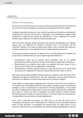 7
PREFACE
Piloter la Performance.
Ces trois mots ne forment pas tout à fait une phrase et pourtant, dès qu’ils sont énoncés
on y trouve à la fois une ambition, une injonction et l’aboutissement d’une analyse.
L’ambition exprimée clairement et sans confusion possible est de maîtriser activement le
rendement d’un système, d’un processus. Cependant, le mot Performance suggère d’aller
au-delà de la simple mesure passive du Rendement. Il invite à dépasser les résultats
ordinaires pour atteindre un niveau de résultats exceptionnels.
Mais à quoi bon quelques exploits ponctuels, des résultats remarquables mais fugaces,
atteints avec une débauche de moyens ? L’ambition dont il est question est non
seulement l’atteinte d’un niveau de performance élevé, mais le maintien des résultats à
ce niveau, de sorte que ce qui apparaît comme un exploit devienne une norme.
Or pourquoi remettre en question le rapport entre un résultat atteint et les moyens mis
en œuvre pour l’atteindre dès lors que ce rapport apparaît satisfaisant ?
 Premièrement, parce que le premier point d’équilibre dont on se satisfait
généralement amène un résultat a minima à la portée de la plupart des compétiteurs,
 Deuxièmement, une ambition cesse d’être une ambition dès qu’un acteur a fait la
preuve que le résultat visé est atteignable et maintenable,
 Troisièmement, l’ambition devient injonction à partir du moment où le marché exige
des acteurs qu’ils dépassent le niveau de résultat ordinaire pour rester en course.
Dans notre univers hypercompétitif, celui qui cesse de s’améliorer cesse d’être bon. Ainsi,
l’injonction de piloter la performance n’est pas négociable, non pas parce qu’elle est
énoncée par un détenteur d’autorité mais parce que les conditions l’exigent.
Cette réalité est connue depuis longtemps dans l’Industrie. Elle n’a fait que se confirmer
et s’étendre dans les dernières décennies. Des secteurs d’activités jusque là relativement
protégés se sont vus confrontés à la concurrence. De façon pragmatique, ils ont adopté
les outils et méthodes des meilleurs pour s’assurer des progrès et parfois plus simplement
pour rester en course. Ces outils et méthodes ont capté l’attention d’autres secteurs
d’activités tels que le tertiaire, les administrations, les services publics et ont prouvé leur
transposabilité et leur pertinence à chaque déploiement.
Ainsi, invité à participer aux travaux du Think Tank, je n’ai pas été surpris par la
convergence des besoins entre l’Informatique et l’Industrie ni par les parallèles existants
entre ces deux domaines. Le vocabulaire est commun dans une large mesure, ce qui
autorise un benchmark et la transposition des bonnes pratiques développées au sein du
 