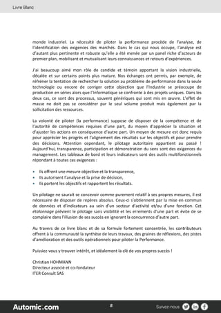 8
monde industriel. La nécessité de piloter la performance procède de l’analyse, de
l’identification des exigences des marchés. Dans le cas qui nous occupe, l’analyse est
d’autant plus pertinente et robuste qu’elle a été menée par un panel riche d’acteurs de
premier plan, mobilisant et mutualisant leurs connaissances et retours d’expériences.
J’ai beaucoup aimé mon rôle de candide et témoin apportant la vision industrielle,
décalée et sur certains points plus mature. Nos échanges ont permis, par exemple, de
réfréner la tentation de rechercher la solution au problème de performance dans la seule
technologie ou encore de corriger cette objection que l’Industrie se préoccupe de
production en séries alors que l’Informatique se confronte à des projets uniques. Dans les
deux cas, ce sont des processus, souvent génériques qui sont mis en œuvre. L’effet de
masse ne doit pas se considérer par le seul volume produit mais également par la
sollicitation des ressources.
La volonté de piloter (la performance) suppose de disposer de la compétence et de
l’autorité de compétences requises d’une part, du moyen d’apprécier la situation et
d’ajuster les actions en conséquence d’autre part. Un moyen de mesure est donc requis
pour apprécier les progrès et l’alignement des résultats sur les objectifs et pour prendre
des décisions. Attention cependant, le pilotage autoritaire appartient au passé !
Aujourd’hui, transparence, participation et démonstration du sens sont des exigences du
management. Les tableaux de bord et leurs indicateurs sont des outils multifonctionnels
répondant à toutes ces exigences :
 Ils offrent une mesure objective et la transparence,
 Ils autorisent l’analyse et la prise de décision,
 Ils portent les objectifs et rapportent les résultats.
Un pilotage ne saurait se concevoir comme purement relatif à ses propres mesures, il est
nécessaire de disposer de repères absolus. Ceux-ci s’obtiennent par la mise en commun
de données et d’indicateurs au sein d’un secteur d’activité et/ou d’une fonction. Cet
étalonnage prévient le pilotage sans visibilité et les errements d’une part et évite de se
complaire dans l’illusion de ses succès en ignorant la concurrence d’autre part.
Au travers de ce livre blanc et de sa formule fortement concentrée, les contributeurs
offrent à la communauté la synthèse de leurs travaux, des graines de réflexions, des pistes
d’amélioration et des outils opérationnels pour piloter la Performance.
Puissiez-vous y trouver intérêt, et idéalement la clé de vos propres succès !
Christian HOHMANN
Directeur associé et co-fondateur
ITER Consult SAS
 