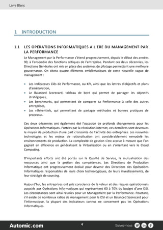 9
1 INTRODUCTION
1.1 LES OPERATIONS INFORMATIQUES A L’ERE DU MANAGEMENT PAR
LA PERFORMANCE
Le Management par la Performance s’étend progressivement, depuis le début des années
90, à l’ensemble des fonctions critiques de l’entreprise. Pendant ces deux décennies, les
Directions Générales ont mis en place des systèmes de pilotage permettant une meilleure
gouvernance. On citera quatre éléments emblématiques de cette nouvelle vague de
management :
 Les Indicateurs Clés de Performance, ou KPI, ainsi que les lettres d’objectifs et plans
d’amélioration,
 Le Balanced Scorecard, tableau de bord qui permet de partager les objectifs
stratégiques,
 Les benchmarks, qui permettent de comparer sa Performance à celle des autres
entreprises,
 Les référentiels, qui permettent de partager méthodes et bonnes pratiques de
processus.
Ces deux décennies ont également été l’occasion de profonds changements pour les
Opérations Informatiques. Portées par la révolution internet, ces dernières sont devenues
le moyen de production d’une part croissante de l’activité des entreprises. Les nouvelles
technologies et les enjeux de rationalisation ont considérablement remodelé les
environnements de production. La complexité de gestion s’est accrue à mesure que l’on
gagnait en efficience en généralisant la Virtualisation ou en s’orientant vers le Cloud
Computing.
D’importants efforts ont été portés sur la Qualité de Service, la mutualisation des
ressources ainsi que la gestion des compétences. Les Directions de Production
Informatique ont progressivement évolué pour devenir des Directions des Opérations
Informatiques responsables de leurs choix technologiques, de leurs investissements, de
leur stratégie de sourcing.
Aujourd’hui, les entreprises ont pris conscience de la valeur et des risques opérationnels
associés aux Opérations Informatiques qui représentent 60 à 70% du budget d’une DSI.
Les circonstances sont ainsi réunies pour un Management par la Performance. Pourtant,
s’il existe de nombreux ratios de management pour le DSI et un Balanced Scorecard pour
l’Informatique, la plupart des indicateurs connus ne concernent pas les Opérations
Informatiques.
 