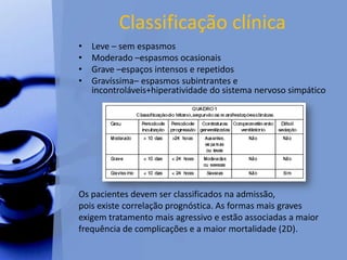 Classificação clínica
• Leve – sem espasmos
• Moderado –espasmos ocasionais
• Grave –espaços intensos e repetidos
• Gravíssima– espasmos subintrantes e
incontroláveis+hiperatividade do sistema nervoso simpático
Os pacientes devem ser classificados na admissão,
pois existe correlação prognóstica. As formas mais graves
exigem tratamento mais agressivo e estão associadas a maior
frequência de complicações e a maior mortalidade (2D).
 