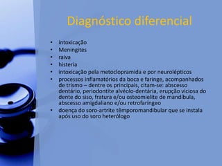 Diagnóstico diferencial
• intoxicação
• Meningites
• raiva
• histeria
• intoxicação pela metoclopramida e por neurolépticos
• processos inflamatórios da boca e faringe, acompanhados
de trismo – dentre os principais, citam-se: abscesso
dentário, periodontite alvéolo-dentária, erupção viciosa do
dente do siso, fratura e/ou osteomielite de mandíbula,
abscesso amigdaliano e/ou retrofaríngeo
• doença do soro-artrite têmporomandibular que se instala
após uso do soro heterólogo
 