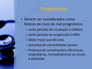 Prognóstico
• Devem ser considerados como
fatores de risco de mal prognóstico
– curto período de incubação (<10dias)
– curto período de progressão (<48h)
– idade maior que 60 anos
– presença de comorbidades graves
– Presença de complicações infecciosas,
respiratórias, hemodinâmicas ou renais
à admissão
 