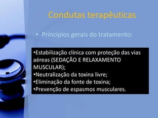 Condutas terapêuticas
• Princípios gerais do tratamento:
•Estabilização clínica com proteção das vias
aéreas (SEDAÇÃO E RELAXAMENTO
MUSCULAR);
•Neutralização da toxina livre;
•Eliminação da fonte de toxina;
•Prevenção de espasmos musculares.
 