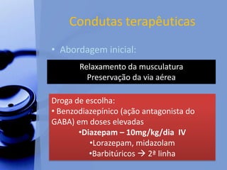 Condutas terapêuticas
• Abordagem inicial:
Relaxamento da musculatura
Preservação da via aérea
Droga de escolha:
• Benzodiazepínico (ação antagonista do
GABA) em doses elevadas
•Diazepam – 10mg/kg/dia IV
•Lorazepam, midazolam
•Barbitúricos  2ª linha
 