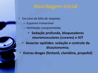 Abordagem inicial
• Em caso de falta de resposta:
– Espasmo irreversível
– Ventilação comprometida
• Sedação profunda, bloqueadores
neuromusculares (curares) e IOT
• Associar opióides: sedação e controle da
disautonomia;
• Outras drogas (fentanil, clonidina, propofol)
 