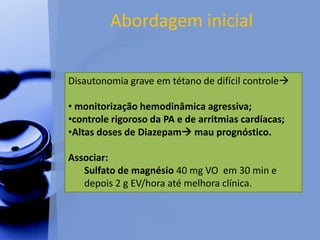 Abordagem inicial
Disautonomia grave em tétano de difícil controle
• monitorização hemodinâmica agressiva;
•controle rigoroso da PA e de arritmias cardíacas;
•Altas doses de Diazepam mau prognóstico.
Associar:
Sulfato de magnésio 40 mg VO em 30 min e
depois 2 g EV/hora até melhora clínica.
 