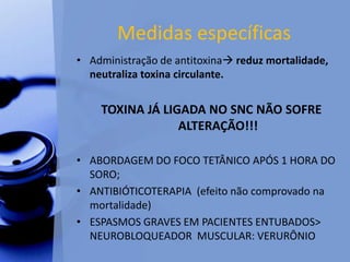 Medidas específicas
• Administração de antitoxina reduz mortalidade,
neutraliza toxina circulante.
TOXINA JÁ LIGADA NO SNC NÃO SOFRE
ALTERAÇÃO!!!
• ABORDAGEM DO FOCO TETÂNICO APÓS 1 HORA DO
SORO;
• ANTIBIÓTICOTERAPIA (efeito não comprovado na
mortalidade)
• ESPASMOS GRAVES EM PACIENTES ENTUBADOS>
NEUROBLOQUEADOR MUSCULAR: VERURÔNIO
 