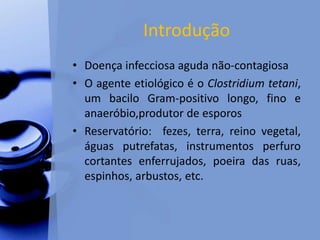 Introdução
• Doença infecciosa aguda não-contagiosa
• O agente etiológico é o Clostridium tetani,
um bacilo Gram-positivo longo, fino e
anaeróbio,produtor de esporos
• Reservatório: fezes, terra, reino vegetal,
águas putrefatas, instrumentos perfuro
cortantes enferrujados, poeira das ruas,
espinhos, arbustos, etc.
 