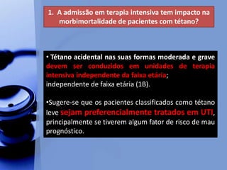 1. A admissão em terapia intensiva tem impacto na
morbimortalidade de pacientes com tétano?
• Tétano acidental nas suas formas moderada e grave
devem ser conduzidos em unidades de terapia
intensiva independente da faixa etária;
independente de faixa etária (1B).
•Sugere-se que os pacientes classificados como tétano
leve sejam preferencialmente tratados em UTI,
principalmente se tiverem algum fator de risco de mau
prognóstico.
 