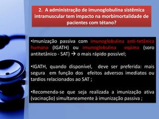 2. A administração de imunoglobulina sistêmica
intramuscular tem impacto na morbimortalidade de
pacientes com tétano?
•Imunização passiva com imunoglobulina anti-tetânica
humana (IGATH) ou imunoglobulina eqüina (soro
antitetânico - SAT)  o mais rápido possível;
•IGATH, quando disponível, deve ser preferida: mais
segura em função dos efeitos adversos imediatos ou
tardios relacionados ao SAT ;
•Recomenda-se que seja realizada a imunização ativa
(vacinação) simultaneamente à imunização passiva ;
 