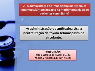•
2. A administração de imunoglobulina sistêmica
intramuscular tem impacto na morbimortalidade de
pacientes com tétano?
• PRESCRIÇÃO:
• 500 a 5000 UI de IGATH, DU, IM
•20.000 a 30.000UI de SAT, DU, IM
•A administração de antitoxina visa a
neutralização da toxina tetanospasmina
circulante.
 