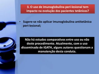 • Sugere-se não aplicar imunoglobulina antitetânica
peri-lesional;
3. O uso de imunoglobulina peri-lesional tem
impacto na evolução dos pacientes tetânicos?
Não há estudos comparativos entre uso ou não
deste procedimento. Atualmente, com o uso
disseminado de IGATH, alguns autores questionam a
manutenção desta conduta.
 